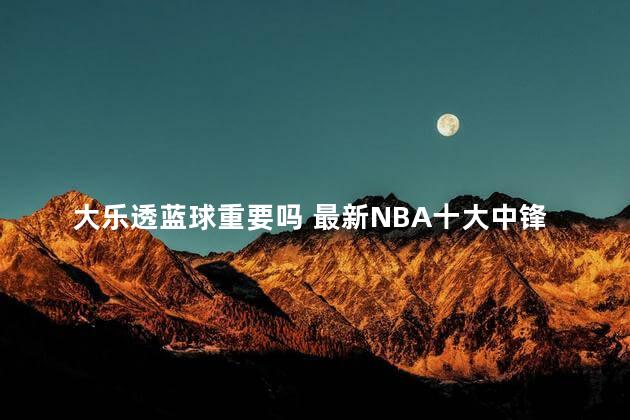 大乐透蓝球重要吗 最新NBA十大中锋